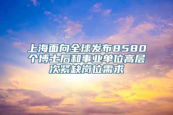 上海面向全球发布8580个博士后和事业单位高层次紧缺岗位需求