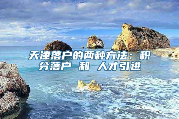 天津落户的两种方法：积分落户 和 人才引进