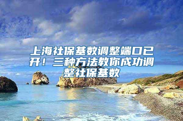 上海社保基数调整端口已开！三种方法教你成功调整社保基数