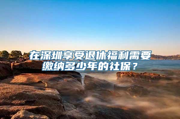 在深圳享受退休福利需要缴纳多少年的社保？