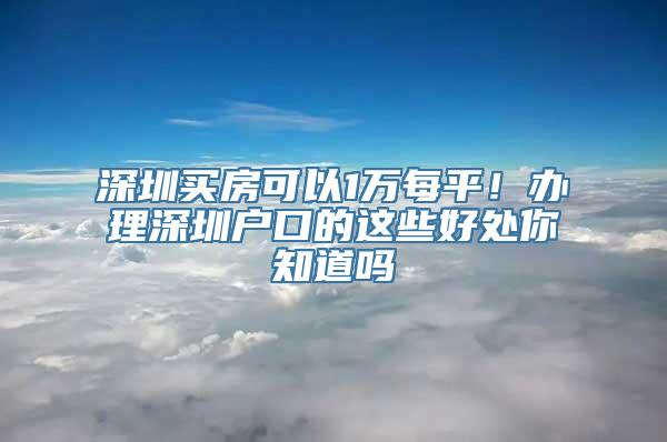 深圳买房可以1万每平！办理深圳户口的这些好处你知道吗