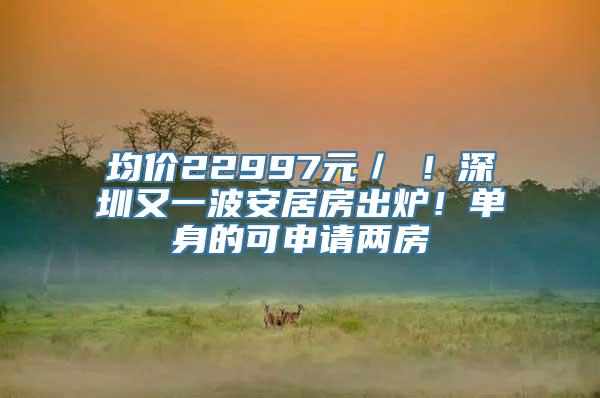 均价22997元／㎡！深圳又一波安居房出炉！单身的可申请两房