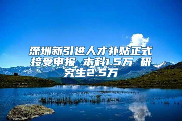 深圳新引进人才补贴正式接受申报 本科1.5万 研究生2.5万