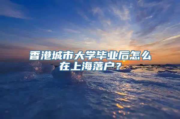 香港城市大学毕业后怎么在上海落户？