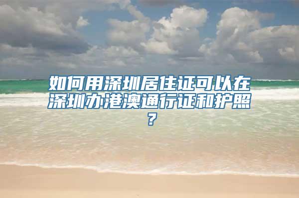 如何用深圳居住证可以在深圳办港澳通行证和护照？