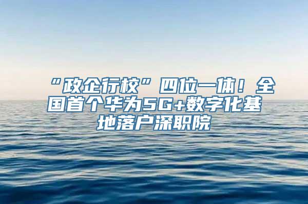 “政企行校”四位一体！全国首个华为5G+数字化基地落户深职院