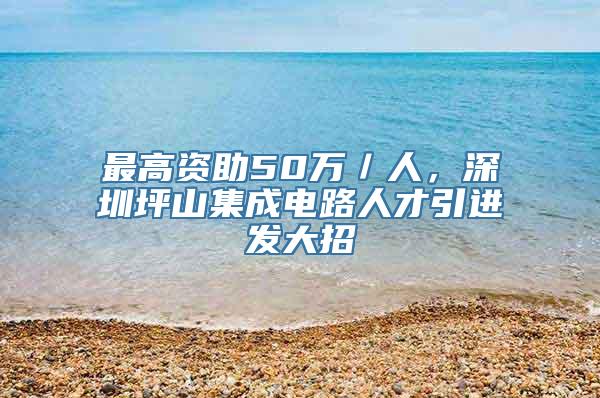 最高资助50万／人，深圳坪山集成电路人才引进发大招