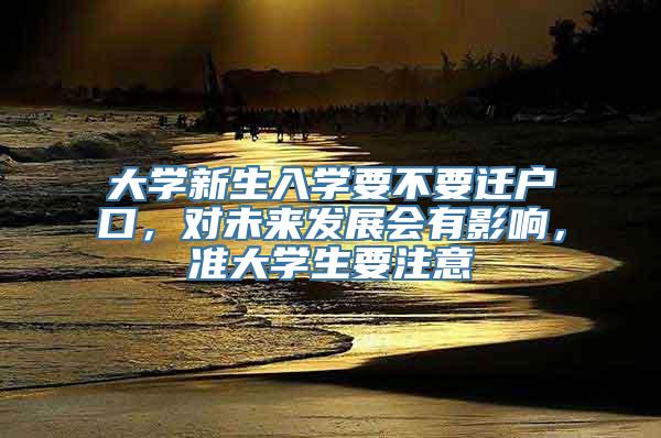 大学新生入学要不要迁户口，对未来发展会有影响，准大学生要注意