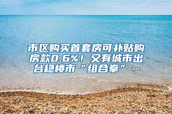 市区购买首套房可补贴购房款0.6%！又有城市出台稳楼市“组合拳”…