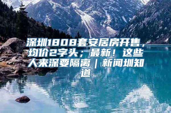 深圳1808套安居房开售，均价2字头；最新！这些人来深要隔离｜新闻圳知道