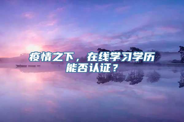 疫情之下，在线学习学历能否认证？