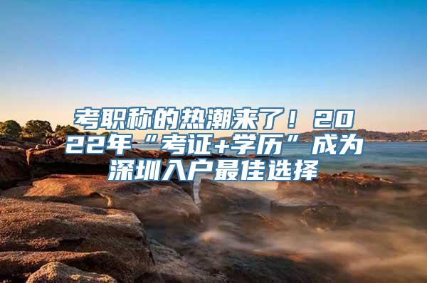 考职称的热潮来了！2022年“考证+学历”成为深圳入户最佳选择