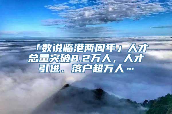 「数说临港两周年」人才总量突破8.2万人，人才引进、落户超万人…