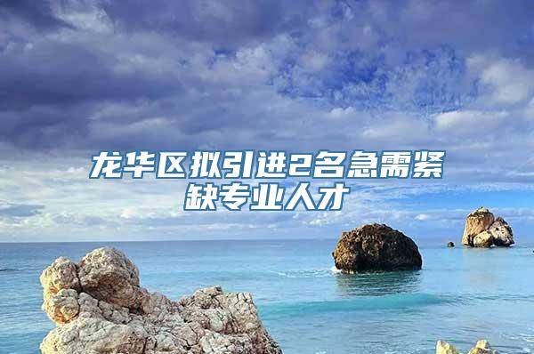 龙华区拟引进2名急需紧缺专业人才