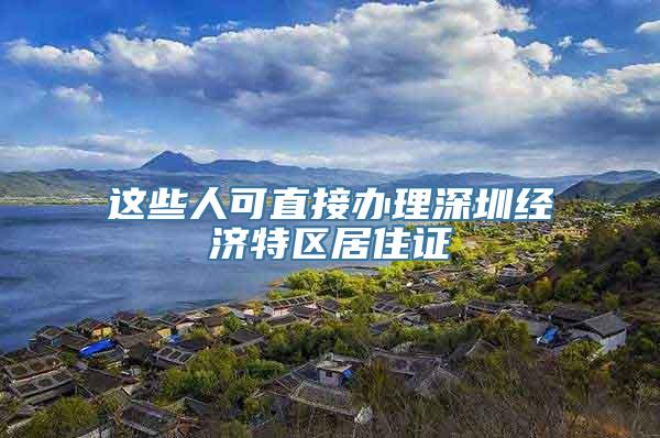 这些人可直接办理深圳经济特区居住证