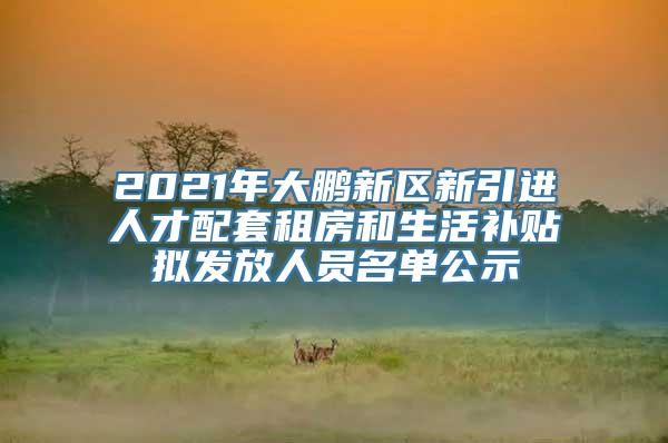 2021年大鹏新区新引进人才配套租房和生活补贴拟发放人员名单公示