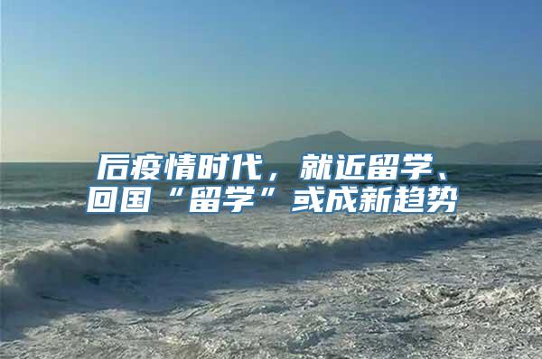 后疫情时代，就近留学、回国“留学”或成新趋势