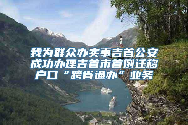 我为群众办实事吉首公安成功办理吉首市首例迁移户口“跨省通办”业务