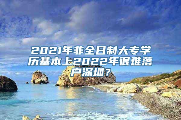 2021年非全日制大专学历基本上2022年很难落户深圳？