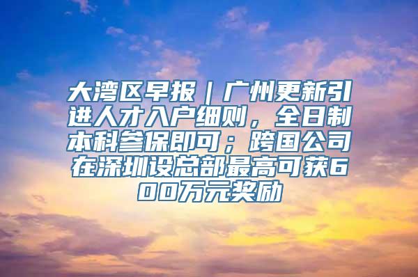 大湾区早报｜广州更新引进人才入户细则，全日制本科参保即可；跨国公司在深圳设总部最高可获600万元奖励