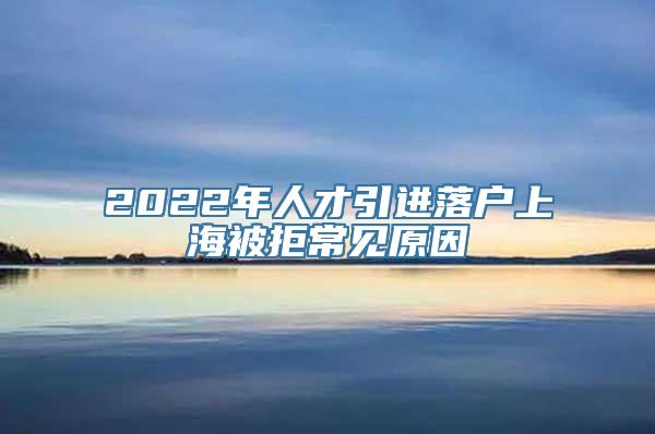 2022年人才引进落户上海被拒常见原因