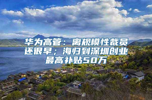 华为高管：离规模性裁员还很早；海归到深圳创业最高补贴50万