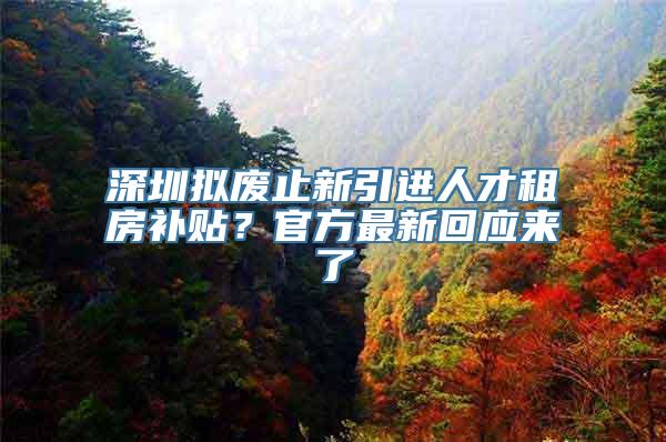 深圳拟废止新引进人才租房补贴？官方最新回应来了