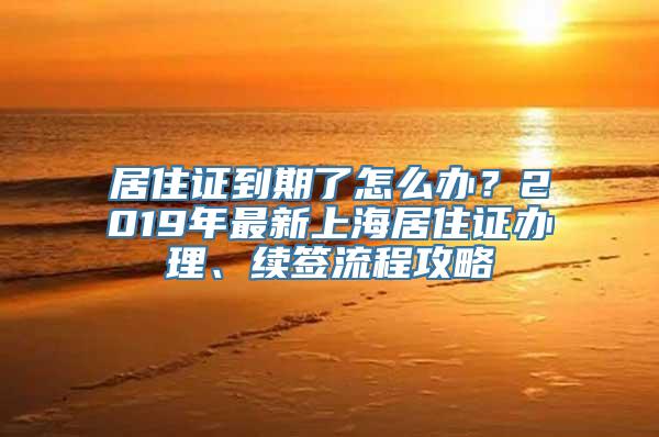 居住证到期了怎么办？2019年最新上海居住证办理、续签流程攻略