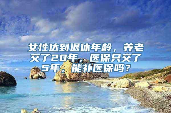 女性达到退休年龄，养老交了20年，医保只交了5年，能补医保吗？