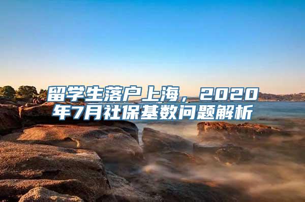 留学生落户上海，2020年7月社保基数问题解析