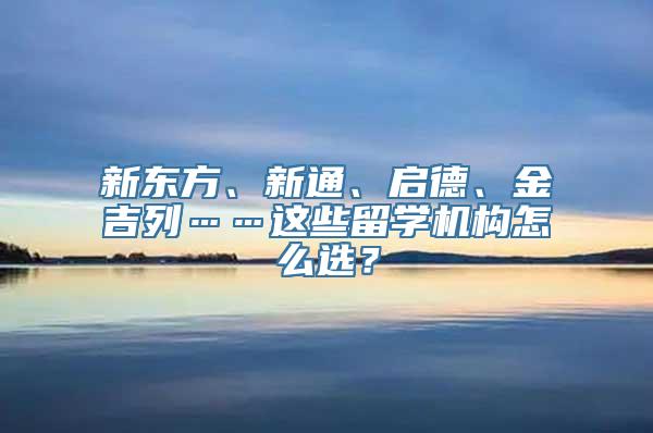 新东方、新通、启德、金吉列……这些留学机构怎么选？