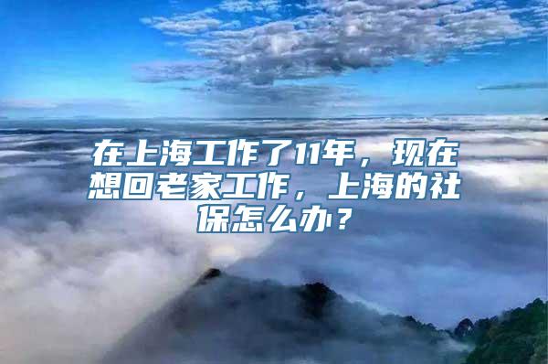 在上海工作了11年，现在想回老家工作，上海的社保怎么办？