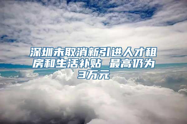 深圳未取消新引进人才租房和生活补贴 最高仍为3万元