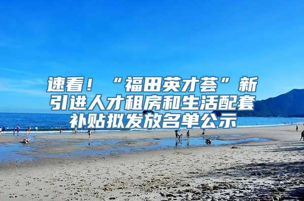 速看！“福田英才荟”新引进人才租房和生活配套补贴拟发放名单公示