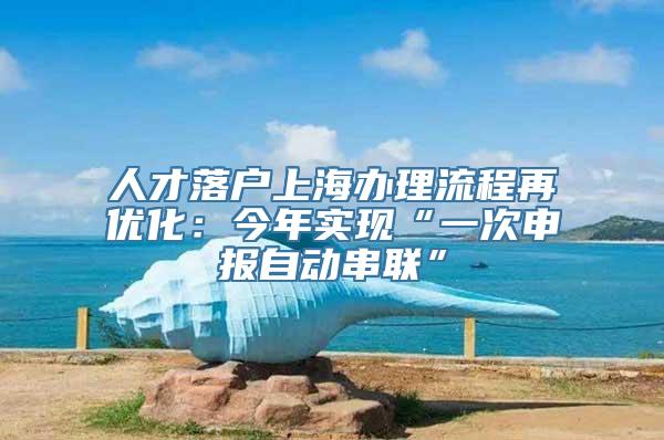 人才落户上海办理流程再优化：今年实现“一次申报自动串联”