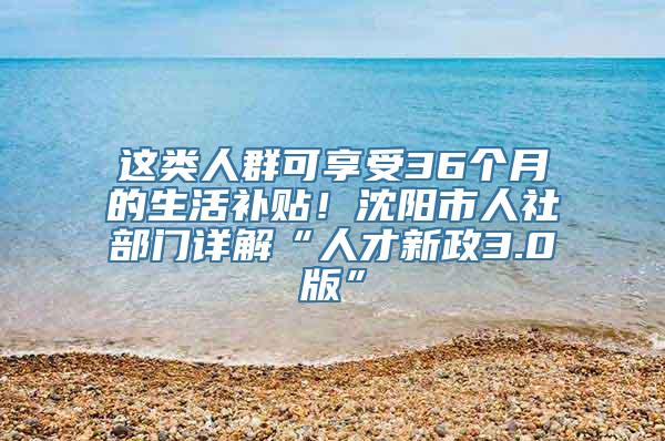 这类人群可享受36个月的生活补贴！沈阳市人社部门详解“人才新政3.0版”