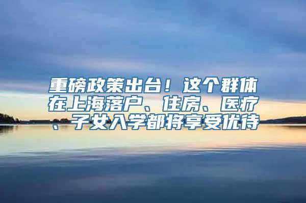 重磅政策出台！这个群体在上海落户、住房、医疗、子女入学都将享受优待