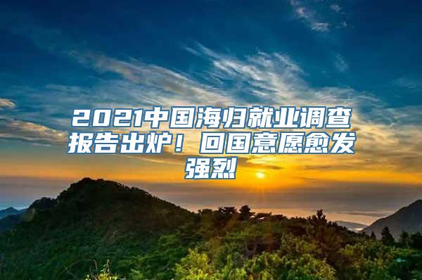 2021中国海归就业调查报告出炉！回国意愿愈发强烈