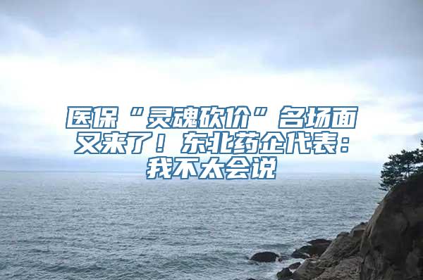 医保“灵魂砍价”名场面又来了！东北药企代表：我不太会说