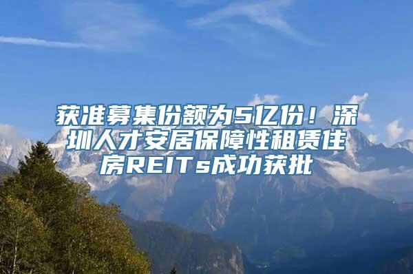 获准募集份额为5亿份！深圳人才安居保障性租赁住房REITs成功获批