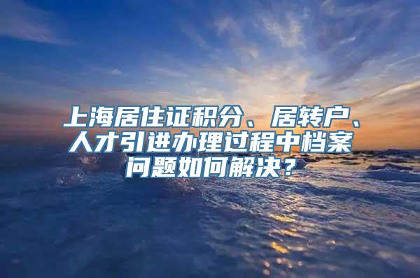 上海居住证积分、居转户、人才引进办理过程中档案问题如何解决？