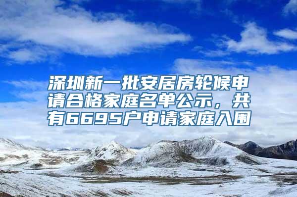 深圳新一批安居房轮候申请合格家庭名单公示，共有6695户申请家庭入围