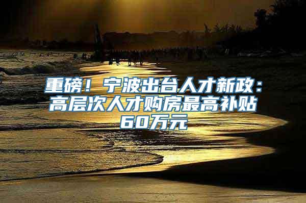 重磅！宁波出台人才新政：高层次人才购房最高补贴60万元