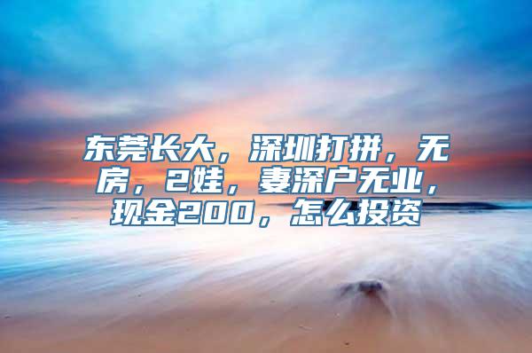 东莞长大，深圳打拼，无房，2娃，妻深户无业，现金200，怎么投资