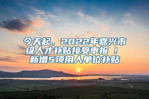 今天起，2022年嘉兴市级人才补贴接受申报 ! 新增5项用人单位补贴