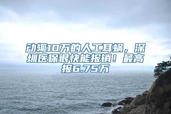 动辄10万的人工耳蜗，深圳医保很快能报销！最高报6.75万