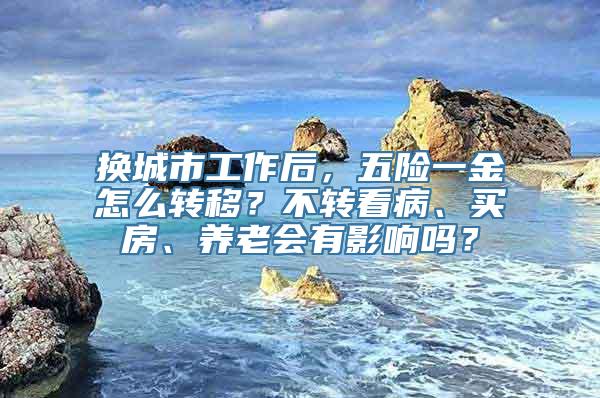 换城市工作后，五险一金怎么转移？不转看病、买房、养老会有影响吗？