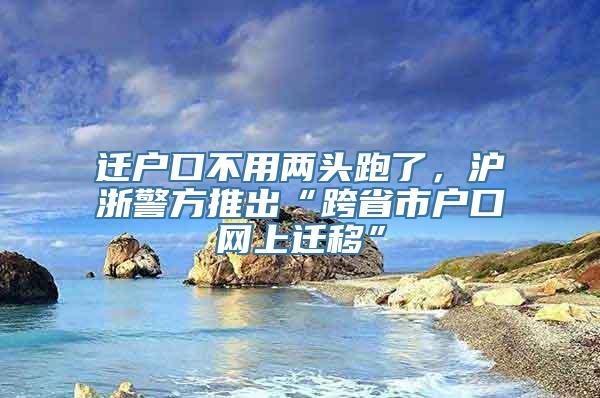 迁户口不用两头跑了，沪浙警方推出“跨省市户口网上迁移”