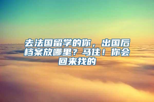 去法国留学的你，出国后档案放哪里？马住！你会回来找的