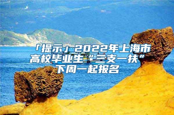 「提示」2022年上海市高校毕业生“三支一扶”下周一起报名